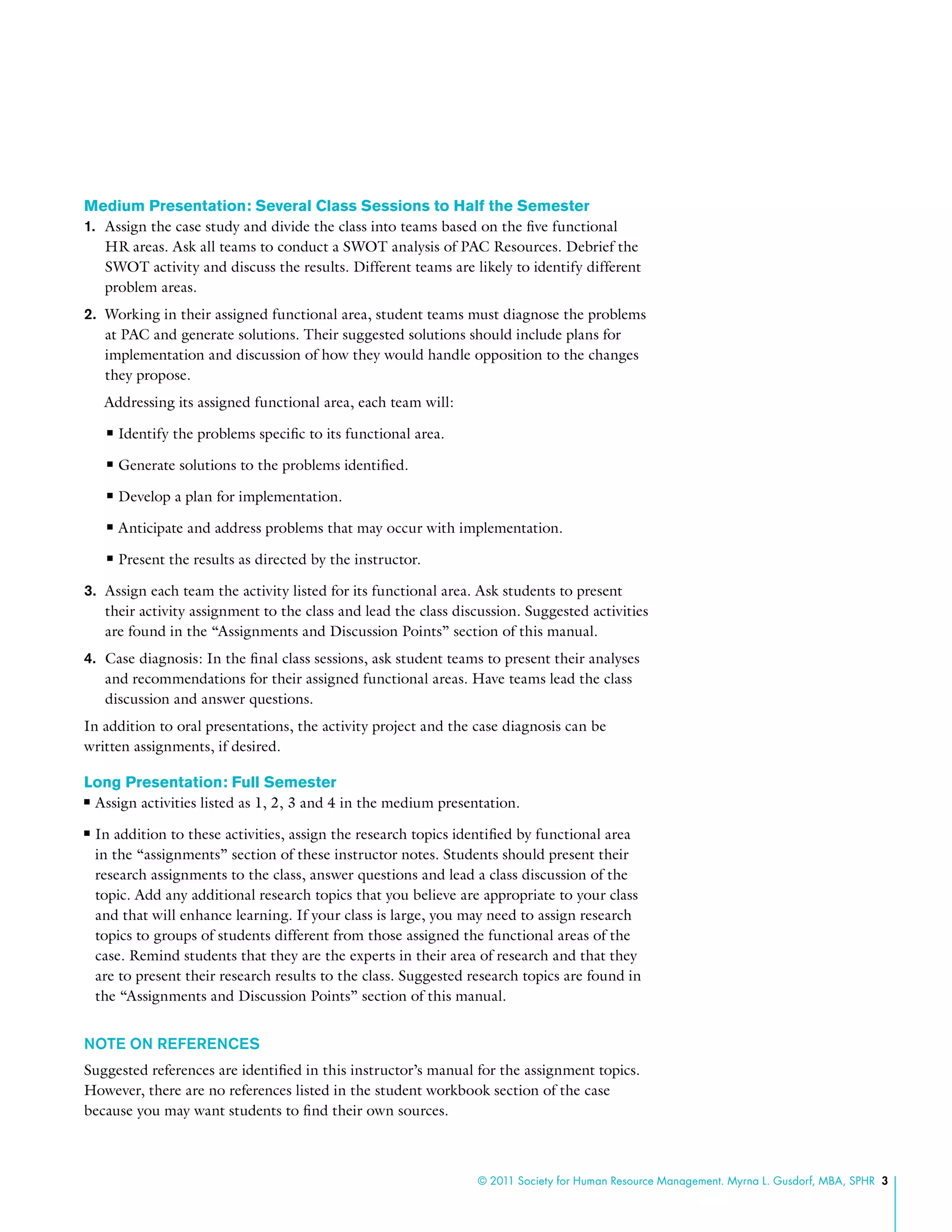 © 2011 Society for Human Resource Management. Myrna L. Gusdorf, MBA, SPHR 3
Medium Presentation: Several Class Sessions to Half the Semester
1.	 Assign the case study and divide the class into teams based on the five functional
HR areas. Ask all teams to conduct a SWOT analysis of PAC Resources. Debrief the
SWOT activity and discuss the results. Different teams are likely to identify different
problem areas.
2.	 Working in their assigned functional area, student teams must diagnose the problems
at PAC and generate solutions. Their suggested solutions should include plans for
implementation and discussion of how they would handle opposition to the changes
they propose.
Addressing its assigned functional area, each team will:
nn Identify the problems specific to its functional area.
nn Generate solutions to the problems identified.
nn Develop a plan for implementation.
nn Anticipate and address problems that may occur with implementation.
nn Present the results as directed by the instructor.
3.	 Assign each team the activity listed for its functional area. Ask students to present
their activity assignment to the class and lead the class discussion. Suggested activities
are found in the “Assignments and Discussion Points” section of this manual.
4.	 Case diagnosis: In the final class sessions, ask student teams to present their analyses
and recommendations for their assigned functional areas. Have teams lead the class
discussion and answer questions.
In addition to oral presentations, the activity project and the case diagnosis can be
written assignments, if desired.
Long Presentation: Full Semester
nn Assign activities listed as 1, 2, 3 and 4 in the medium presentation.
nn In addition to these activities, assign the research topics identified by functional area
in the “assignments” section of these instructor notes. Students should present their
research assignments to the class, answer questions and lead a class discussion of the
topic. Add any additional research topics that you believe are appropriate to your class
and that will enhance learning. If your class is large, you may need to assign research
topics to groups of students different from those assigned the functional areas of the
case. Remind students that they are the experts in their area of research and that they
are to present their research results to the class. Suggested research topics are found in
the “Assignments and Discussion Points” section of this manual.
NOTE ON REFERENCES
Suggested references are identified in this instructor’s manual for the assignment topics.
However, there are no references listed in the student workbook section of the case
because you may want students to find their own sources.
 