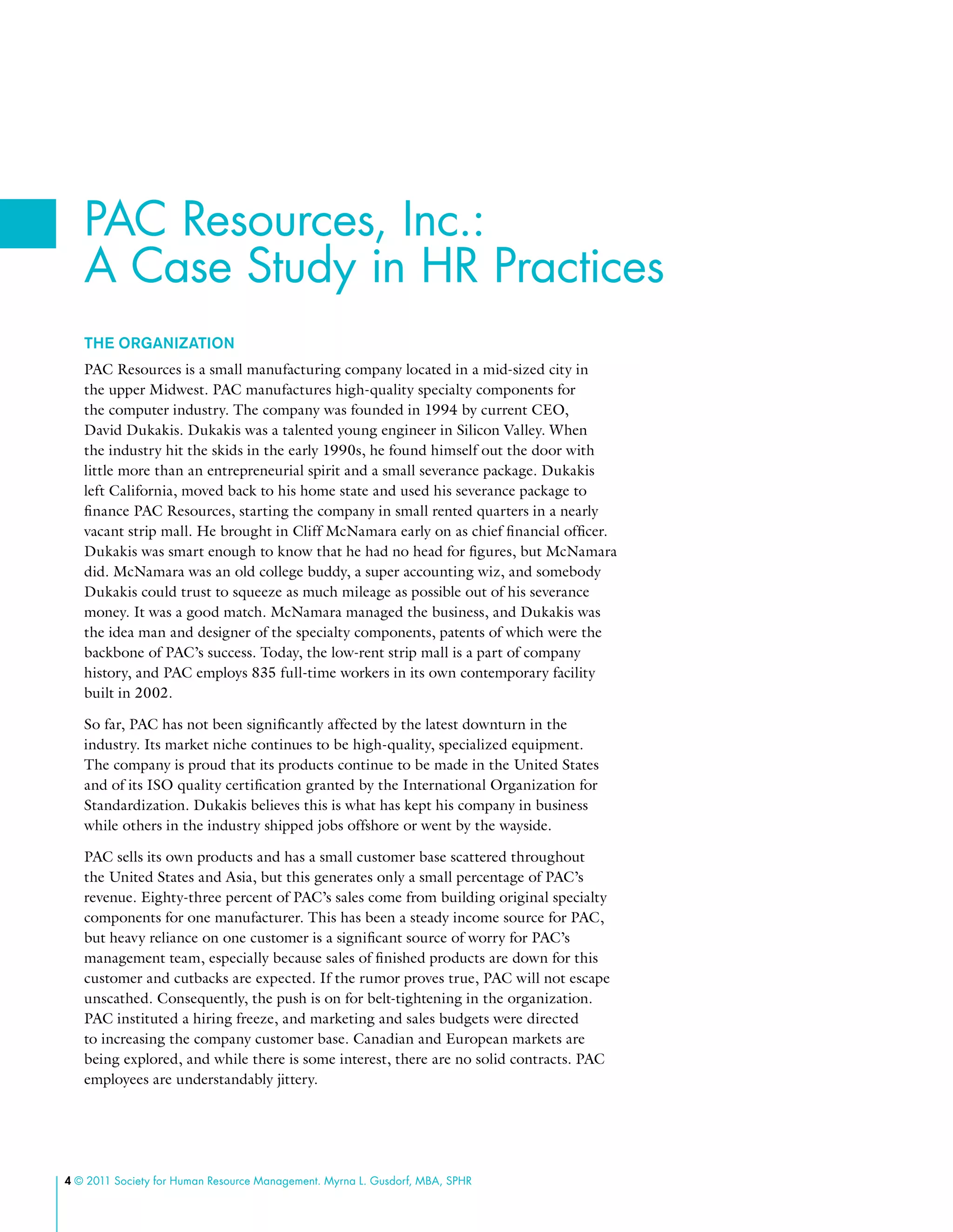 4 © 2011 Society for Human Resource Management. Myrna L. Gusdorf, MBA, SPHR
The Organization
PAC Resources is a small manufacturing company located in a mid-sized city in
the upper Midwest. PAC manufactures high-quality specialty components for
the computer industry. The company was founded in 1994 by current CEO,
David Dukakis. Dukakis was a talented young engineer in Silicon Valley. When
the industry hit the skids in the early 1990s, he found himself out the door with
little more than an entrepreneurial spirit and a small severance package. Dukakis
left California, moved back to his home state and used his severance package to
finance PAC Resources, starting the company in small rented quarters in a nearly
vacant strip mall. He brought in Cliff McNamara early on as chief financial officer.
Dukakis was smart enough to know that he had no head for figures, but McNamara
did. McNamara was an old college buddy, a super accounting wiz, and somebody
Dukakis could trust to squeeze as much mileage as possible out of his severance
money. It was a good match. McNamara managed the business, and Dukakis was
the idea man and designer of the specialty components, patents of which were the
backbone of PAC’s success. Today, the low-rent strip mall is a part of company
history, and PAC employs 835 full-time workers in its own contemporary facility
built in 2002.
So far, PAC has not been significantly affected by the latest downturn in the
industry. Its market niche continues to be high-quality, specialized equipment.
The company is proud that its products continue to be made in the United States
and of its ISO quality certification granted by the International Organization for
Standardization. Dukakis believes this is what has kept his company in business
while others in the industry shipped jobs offshore or went by the wayside.
PAC sells its own products and has a small customer base scattered throughout
the United States and Asia, but this generates only a small percentage of PAC’s
revenue. Eighty-three percent of PAC’s sales come from building original specialty
components for one manufacturer. This has been a steady income source for PAC,
but heavy reliance on one customer is a significant source of worry for PAC’s
management team, especially because sales of finished products are down for this
customer and cutbacks are expected. If the rumor proves true, PAC will not escape
unscathed. Consequently, the push is on for belt-tightening in the organization.
PAC instituted a hiring freeze, and marketing and sales budgets were directed
to increasing the company customer base. Canadian and European markets are
being explored, and while there is some interest, there are no solid contracts. PAC
employees are understandably jittery.
PAC Resources, Inc.:
A Case Study in HR Practices
 