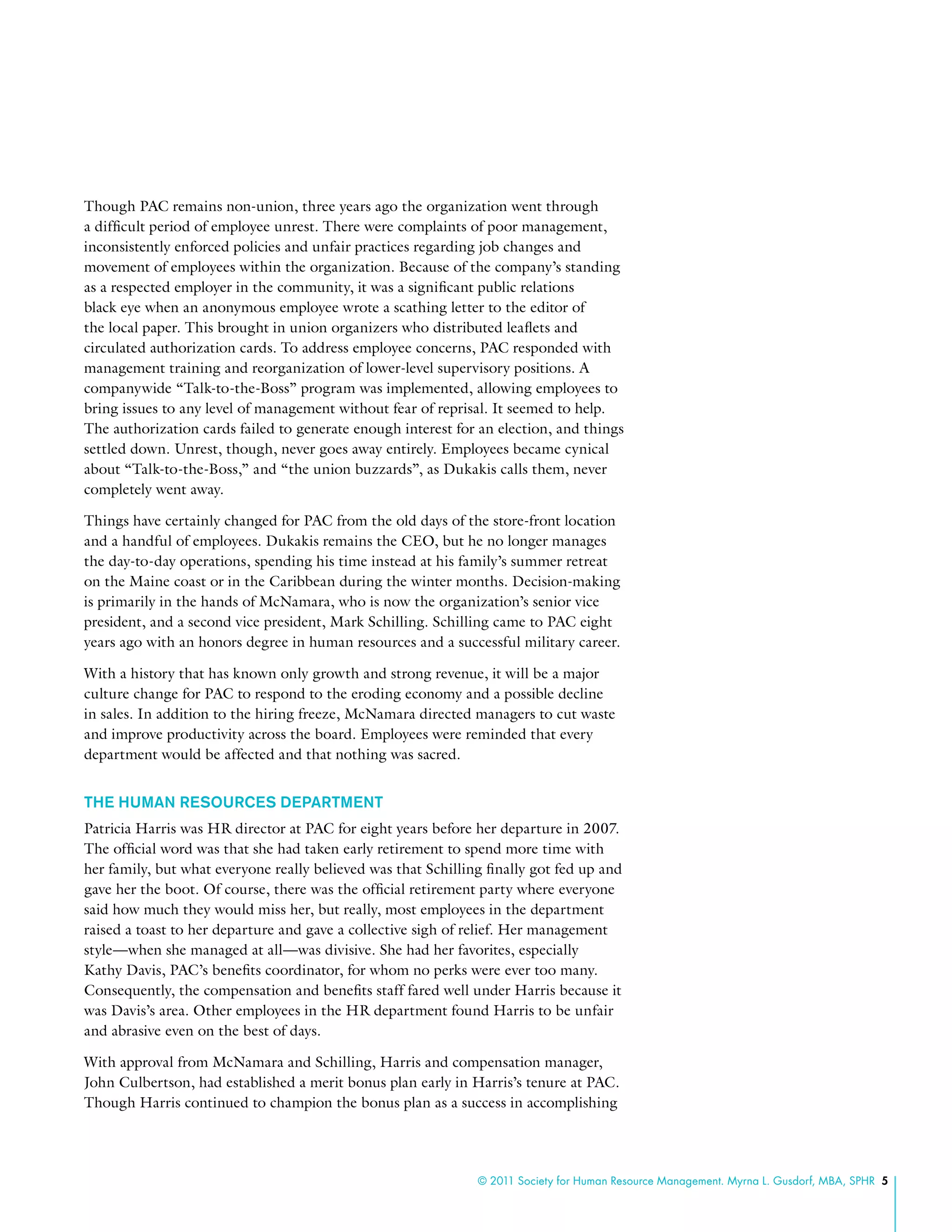 © 2011 Society for Human Resource Management. Myrna L. Gusdorf, MBA, SPHR 5
Though PAC remains non-union, three years ago the organization went through
a difficult period of employee unrest. There were complaints of poor management,
inconsistently enforced policies and unfair practices regarding job changes and
movement of employees within the organization. Because of the company’s standing
as a respected employer in the community, it was a significant public relations
black eye when an anonymous employee wrote a scathing letter to the editor of
the local paper. This brought in union organizers who distributed leaflets and
circulated authorization cards. To address employee concerns, PAC responded with
management training and reorganization of lower-level supervisory positions. A
companywide “Talk-to-the-Boss” program was implemented, allowing employees to
bring issues to any level of management without fear of reprisal. It seemed to help.
The authorization cards failed to generate enough interest for an election, and things
settled down. Unrest, though, never goes away entirely. Employees became cynical
about “Talk-to-the-Boss,” and “the union buzzards”, as Dukakis calls them, never
completely went away.
Things have certainly changed for PAC from the old days of the store-front location
and a handful of employees. Dukakis remains the CEO, but he no longer manages
the day-to-day operations, spending his time instead at his family’s summer retreat
on the Maine coast or in the Caribbean during the winter months. Decision-making
is primarily in the hands of McNamara, who is now the organization’s senior vice
president, and a second vice president, Mark Schilling. Schilling came to PAC eight
years ago with an honors degree in human resources and a successful military career.
With a history that has known only growth and strong revenue, it will be a major
culture change for PAC to respond to the eroding economy and a possible decline
in sales. In addition to the hiring freeze, McNamara directed managers to cut waste
and improve productivity across the board. Employees were reminded that every
department would be affected and that nothing was sacred.
The Human Resources Department
Patricia Harris was HR director at PAC for eight years before her departure in 2007.
The official word was that she had taken early retirement to spend more time with
her family, but what everyone really believed was that Schilling finally got fed up and
gave her the boot. Of course, there was the official retirement party where everyone
said how much they would miss her, but really, most employees in the department
raised a toast to her departure and gave a collective sigh of relief. Her management
style—when she managed at all—was divisive. She had her favorites, especially
Kathy Davis, PAC’s benefits coordinator, for whom no perks were ever too many.
Consequently, the compensation and benefits staff fared well under Harris because it
was Davis’s area. Other employees in the HR department found Harris to be unfair
and abrasive even on the best of days.
With approval from McNamara and Schilling, Harris and compensation manager,
John Culbertson, had established a merit bonus plan early in Harris’s tenure at PAC.
Though Harris continued to champion the bonus plan as a success in accomplishing
 