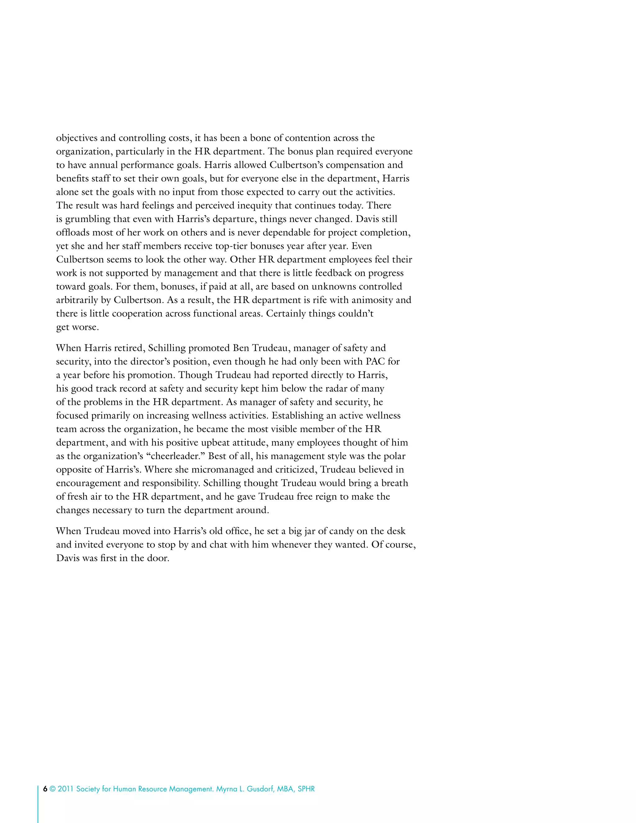 6 © 2011 Society for Human Resource Management. Myrna L. Gusdorf, MBA, SPHR
objectives and controlling costs, it has been a bone of contention across the
organization, particularly in the HR department. The bonus plan required everyone
to have annual performance goals. Harris allowed Culbertson’s compensation and
benefits staff to set their own goals, but for everyone else in the department, Harris
alone set the goals with no input from those expected to carry out the activities.
The result was hard feelings and perceived inequity that continues today. There
is grumbling that even with Harris’s departure, things never changed. Davis still
offloads most of her work on others and is never dependable for project completion,
yet she and her staff members receive top-tier bonuses year after year. Even
Culbertson seems to look the other way. Other HR department employees feel their
work is not supported by management and that there is little feedback on progress
toward goals. For them, bonuses, if paid at all, are based on unknowns controlled
arbitrarily by Culbertson. As a result, the HR department is rife with animosity and
there is little cooperation across functional areas. Certainly things couldn’t
get worse.
When Harris retired, Schilling promoted Ben Trudeau, manager of safety and
security, into the director’s position, even though he had only been with PAC for
a year before his promotion. Though Trudeau had reported directly to Harris,
his good track record at safety and security kept him below the radar of many
of the problems in the HR department. As manager of safety and security, he
focused primarily on increasing wellness activities. Establishing an active wellness
team across the organization, he became the most visible member of the HR
department, and with his positive upbeat attitude, many employees thought of him
as the organization’s “cheerleader.” Best of all, his management style was the polar
opposite of Harris’s. Where she micromanaged and criticized, Trudeau believed in
encouragement and responsibility. Schilling thought Trudeau would bring a breath
of fresh air to the HR department, and he gave Trudeau free reign to make the
changes necessary to turn the department around.
When Trudeau moved into Harris’s old office, he set a big jar of candy on the desk
and invited everyone to stop by and chat with him whenever they wanted. Of course,
Davis was first in the door.
 