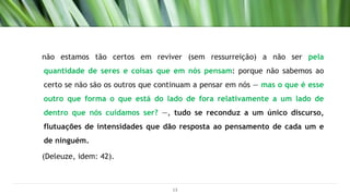 não estamos tão certos em reviver (sem ressurreição) a não ser pela
quantidade de seres e coisas que em nós pensam: porque não sabemos ao
certo se não são os outros que continuam a pensar em nós — mas o que é esse
outro que forma o que está do lado de fora relativamente a um lado de
dentro que nós cuidamos ser? —, tudo se reconduz a um único discurso,
flutuações de intensidades que dão resposta ao pensamento de cada um e
de ninguém.
(Deleuze, idem: 42).
13
 