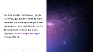 Que tudo seja tão «complicado», que Eu
seja outro, que qualquer coisa de outro
pense em nós numa agressão que é a do
pensamento, numa multiplicação que é a
do corpo, numa violência que é a da
linguagem, essa é a alegre mensagem.
(Deleuze, 1996: 42.)
14
 