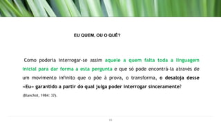 Como poderia interrogar-se assim aquele a quem falta toda a linguagem
inicial para dar forma a esta pergunta e que só pode encontrá-la através de
um movimento infinito que o põe à prova, o transforma, o desaloja desse
«Eu» garantido a partir do qual julga poder interrogar sinceramente?
(Blanchot, 1984: 37).
15
EU QUEM, OU O QUÊ?
 