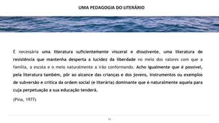 16
UMA PEDAGOGIA DO LITERÁRIO
É necessária uma literatura suficientemente visceral e dissolvente, uma literatura de
resistência que mantenha desperta a lucidez da liberdade no meio dos valores com que a
família, a escola e o meio naturalmente a irão conformando. Acho igualmente que é possível,
pela literatura também, pôr ao alcance das crianças e dos jovens, instrumentos ou exemplos
de subversão e crítica da ordem social (e literária) dominante que é naturalmente aquela para
cuja perpetuação a sua educação tenderá.
(Pina, 1977)
 