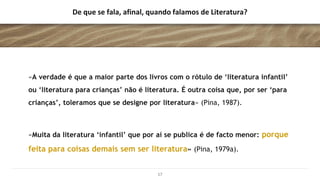 De que se fala, afinal, quando falamos de Literatura?
«A verdade é que a maior parte dos livros com o rótulo de ‘literatura infantil’
ou ‘literatura para crianças’ não é literatura. É outra coisa que, por ser ‘para
crianças’, toleramos que se designe por literatura» (Pina, 1987).
«Muita da literatura ‘infantil’ que por aí se publica é de facto menor: porque
feita para coisas demais sem ser literatura» (Pina, 1979a).
17
 