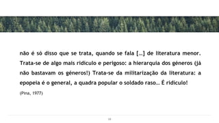 não é só disso que se trata, quando se fala […] de literatura menor.
Trata-se de algo mais ridículo e perigoso: a hierarquia dos géneros (já
não bastavam os géneros!) Trata-se da militarização da literatura: a
epopeia é o general, a quadra popular o soldado raso… É ridículo!
(Pina, 1977)
18
 