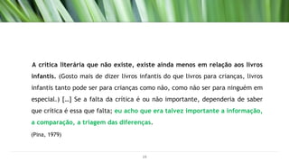 A crítica literária que não existe, existe ainda menos em relação aos livros
infantis. (Gosto mais de dizer livros infantis do que livros para crianças, livros
infantis tanto pode ser para crianças como não, como não ser para ninguém em
especial.) […] Se a falta da crítica é ou não importante, dependeria de saber
que crítica é essa que falta; eu acho que era talvez importante a informação,
a comparação, a triagem das diferenças.
(Pina, 1979)
19
 