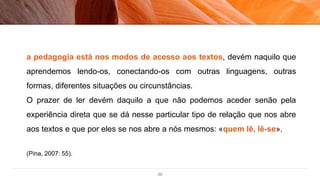 20
a pedagogia está nos modos de acesso aos textos, devém naquilo que
aprendemos lendo-os, conectando-os com outras linguagens, outras
formas, diferentes situações ou circunstâncias.
O prazer de ler devém daquilo a que não podemos aceder senão pela
experiência direta que se dá nesse particular tipo de relação que nos abre
aos textos e que por eles se nos abre a nós mesmos: «quem lê, lê-se».
(Pina, 2007: 55).
 