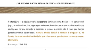 LER É INVENTAR A NOSSA PRÓPRIA EXISTÊNCIA. POR ISSO SE ESCREVE.
A literatura — a nossa própria existência como absoluta ficção — foi sempre um
jogo, o mais eficaz dos jogos que soubemos inventar para vencer dentro da vida
aquilo que no seu coração a esboroa: o tempo. A morte não é mais que tempo
paradoxalmente solidificado. Contra ambos existe e resiste a singular e, no
fundo, incompreensível actividade que chamamos, perdendo-a com esse nome,
Literatura.
(Lourenço, 1994: 11)
21
 