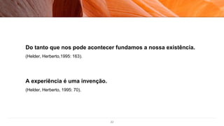 22
Do tanto que nos pode acontecer fundamos a nossa existência.
(Helder, Herberto,1995: 163).
A experiência é uma invenção.
(Helder, Herberto, 1995: 70).
 