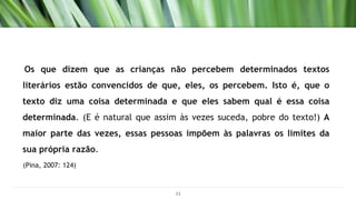 Os que dizem que as crianças não percebem determinados textos
literários estão convencidos de que, eles, os percebem. Isto é, que o
texto diz uma coisa determinada e que eles sabem qual é essa coisa
determinada. (E é natural que assim às vezes suceda, pobre do texto!) A
maior parte das vezes, essas pessoas impõem às palavras os limites da
sua própria razão.
(Pina, 2007: 124)
23
 