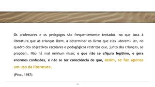 Os professores e os pedagogos são frequentemente tentados, no que toca à
literatura que as crianças lêem, a determinar os livros que elas «devem» ler, no
quadro dos objectivos escolares e pedagógicos restritos que, junto das crianças, se
propõem. Não há mal nenhum nisso; o que não se afigura legítimo, e gera
enormes confusões, é não se ter consciência de que, assim, se faz apenas
um uso da literatura.
(Pina, 1987)
24
 