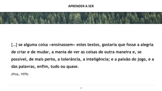 APRENDER A SER
[…] se alguma coisa «ensinassem» estes textos, gostaria que fosse a alegria
de criar e de mudar, a mania de ver as coisas de outra maneira e, se
possível, de mais perto, a tolerância, a inteligência; e a paixão do jogo, e a
das palavras, enfim, tudo ou quase.
(Pina, 1979)
27
 