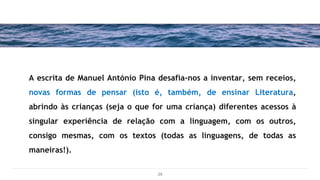 A escrita de Manuel António Pina desafia-nos a inventar, sem receios,
novas formas de pensar (isto é, também, de ensinar Literatura,
abrindo às crianças (seja o que for uma criança) diferentes acessos à
singular experiência de relação com a linguagem, com os outros,
consigo mesmas, com os textos (todas as linguagens, de todas as
maneiras!).
29
 