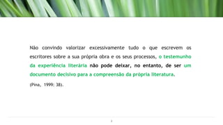 Não convindo valorizar excessivamente tudo o que escrevem os
escritores sobre a sua própria obra e os seus processos, o testemunho
da experiência literária não pode deixar, no entanto, de ser um
documento decisivo para a compreensão da própria literatura.
(Pina, 1999: 38).
3
 