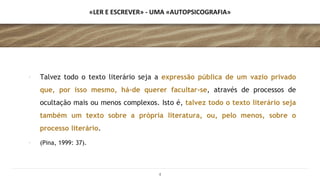 «LER E ESCREVER» - UMA «AUTOPSICOGRAFIA»
∙ Talvez todo o texto literário seja a expressão pública de um vazio privado
que, por isso mesmo, há-de querer facultar-se, através de processos de
ocultação mais ou menos complexos. Isto é, talvez todo o texto literário seja
também um texto sobre a própria literatura, ou, pelo menos, sobre o
processo literário.
∙ (Pina, 1999: 37).
4
 