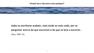Porquê isto e não outra coisa qualquer?
todos os escritores acabam, mais tarde ou mais cedo, por se
perguntar acerca do que escrevem e do que os leva a escrever.
(Pina, 1999: 37).
5
 