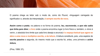 7
O poema chega ao leitor sob o modo de, como diz Pound, «linguagem carregada de
significado» e, através da interpretação, é sempre escrito de novo.
Assim como o poeta, na palavra e na forma do poema, leu, escrevendo, o que não sabia
que tinha para dizer, o livro onde o poema encontrou lugar (o livro físico e, também, o «livre à
venir», o absoluto livro limite que cada livro deseja e anuncia) é o espaço textual que agora se
abre a uma nova e multíplice escrita, a da leitura. A leitura constituirá, pois, uma espécie de
escrita passiva e segunda, do mesmo modo que a escrita foi, antes, uma primeira e activa
leitura.
(Pina, 1999: 37).
 