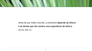 Antes da sua vinda à escrita, a Literatura depende da leitura
e do direito que lhe confere uma experiência de leitura.
(Derrida, 2004: 23).
8
 
