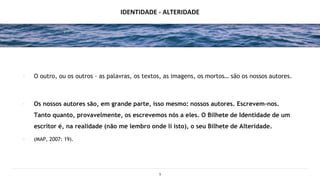 IDENTIDADE - ALTERIDADE
∙ O outro, ou os outros - as palavras, os textos, as imagens, os mortos… são os nossos autores.
∙ Os nossos autores são, em grande parte, isso mesmo: nossos autores. Escrevem-nos.
Tanto quanto, provavelmente, os escrevemos nós a eles. O Bilhete de Identidade de um
escritor é, na realidade (não me lembro onde li isto), o seu Bilhete de Alteridade.
∙ (MAP, 2007: 19).
9
 