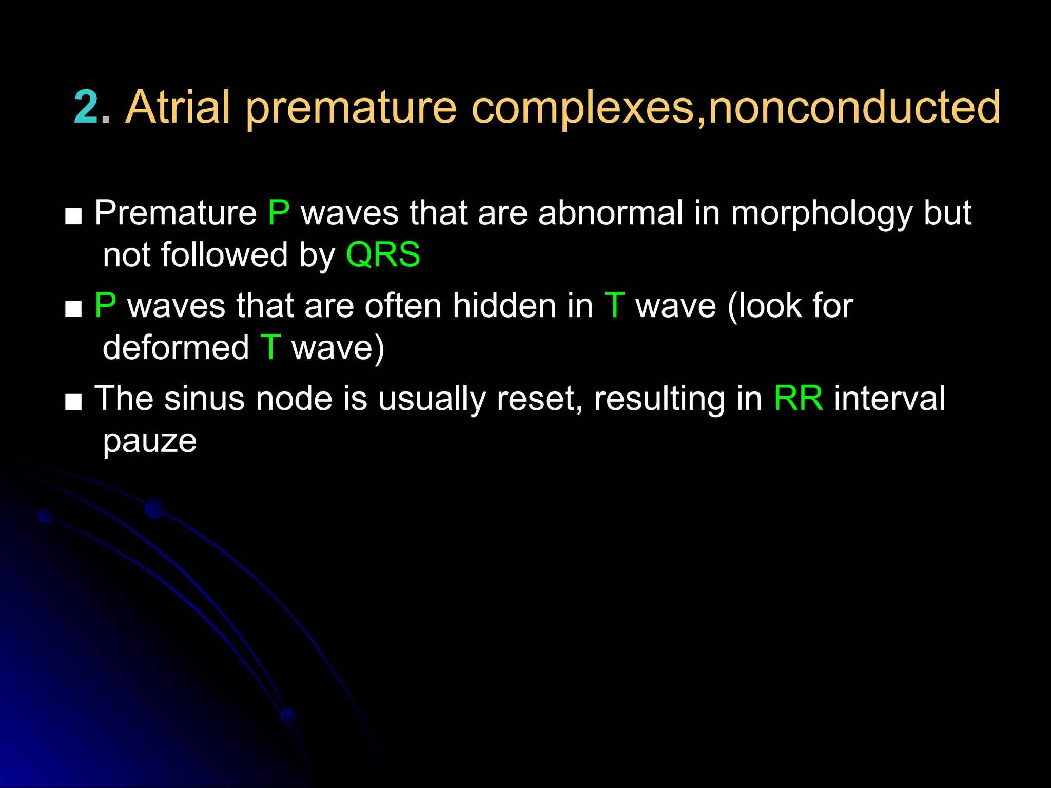 2. Atrial premature complexes,nonconducted
■ Premature P waves that are abnormal in morphology but
not followed by QRS
■ P waves that are often hidden in T wave (look for
deformed T wave)
■ The sinus node is usually reset, resulting in RR interval
pauze