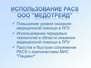  Повышение уровня оказания
  медицинской помощи в ЛПУ
 Использование передовых
  технологий в области оказания
  медицинской помощи в ЛПУ
 Простое и быстрое сопряжение
  PACS с компонентами МИС
  "Пациент"
 