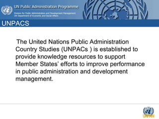 UNPACS
The United Nations Public Administration
Country Studies (UNPACs ) is established to
provide knowledge resources to support
Member States’ efforts to improve performance
in public administration and development
management.