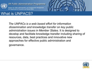 What is UNPACS?
The UNPACs is a web based effort for information
dissemination and knowledge transfer on key public
administration issues in Member States. It is designed to
develop and facilitate knowledge transfer including sharing of
resources, data, best practices and innovative new
approaches for effective public administration and
governance.