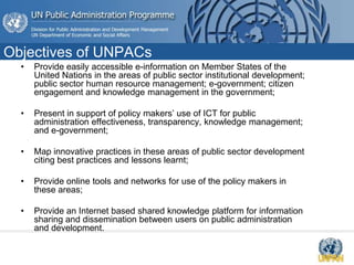 Objectives of UNPACs
• Provide easily accessible e-information on Member States of the
United Nations in the areas of public sector institutional development;
public sector human resource management; e-government; citizen
engagement and knowledge management in the government;
• Present in support of policy makers’ use of ICT for public
administration effectiveness, transparency, knowledge management;
and e-government;
• Map innovative practices in these areas of public sector development
citing best practices and lessons learnt;
• Provide online tools and networks for use of the policy makers in
these areas;
• Provide an Internet based shared knowledge platform for information
sharing and dissemination between users on public administration
and development.