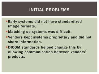 Early systems did not have standardized
image formats.
Matching up systems was difficult.
Vendors kept systems proprietary and did not
share information.
DICOM standards helped change this by
allowing communication between vendors’
products.
INITIAL PROBLEMS
 