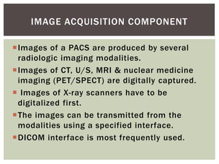 Images of a PACS are produced by several
radiologic imaging modalities.
Images of CT, U/S, MRI & nuclear medicine
imaging (PET/SPECT) are digitally captured.
 Images of X-ray scanners have to be
digitalized first.
The images can be transmitted from the
modalities using a specified interface.
DICOM interface is most frequently used.
IMAGE ACQUISITION COMPONENT
 