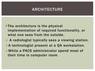 The architecture is the physical
implementation of required functionality, or
what one sees from the outside.
 A radiologist typically sees a viewing station.
A technologist present at a QA workstation.
While a PACS administrator spend most of
their time in computer room.
ARCHITECTURE
 