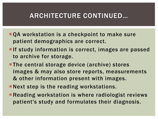 QA workstation is a checkpoint to make sure
patient demographics are correct.
If study information is correct, images are passed
to archive for storage.
The central storage device (archive) stores
images & may also store reports, measurements
& other information present with images.
Next step is the reading workstations.
Reading workstation is where radiologist reviews
patient's study and formulates their diagnosis.
ARCHITECTURE CONTINUED…
 