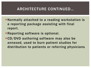 Normally attached to a reading workstation is
a reporting package assisting with final
report.
Reporting software is optional.
CD/DVD authoring software may also be
annexed, used to burn patient studies for
distribution to patients or referring physicians
ARCHITECTURE CONTINUED…
 