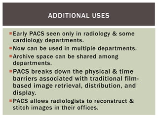 Early PACS seen only in radiology & some
cardiology departments.
Now can be used in multiple departments.
Archive space can be shared among
departments.
PACS breaks down the physical & time
barriers associated with traditional film-
based image retrieval, distribution, and
display.
PACS allows radiologists to reconstruct &
stitch images in their offices.
ADDITIONAL USES
 