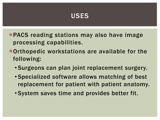 PACS reading stations may also have image
processing capabilities.
Orthopedic workstations are available for the
following:
• Surgeons can plan joint replacement surgery.
• Specialized software allows matching of best
replacement for patient with patient anatomy.
• System saves time and provides better fit.
USES
 