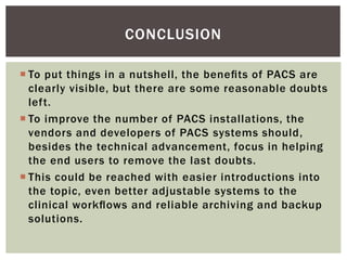  To put things in a nutshell, the beneﬁts of PACS are
clearly visible, but there are some reasonable doubts
left.
 To improve the number of PACS installations, the
vendors and developers of PACS systems should,
besides the technical advancement, focus in helping
the end users to remove the last doubts.
 This could be reached with easier introductions into
the topic, even better adjustable systems to the
clinical workﬂows and reliable archiving and backup
solutions.
CONCLUSION
 