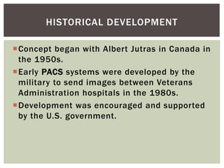 Concept began with Albert Jutras in Canada in
the 1950s.
Early PACS systems were developed by the
military to send images between Veterans
Administration hospitals in the 1980s.
Development was encouraged and supported
by the U.S. government.
HISTORICAL DEVELOPMENT
 