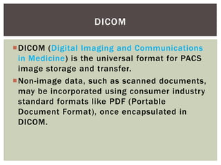 DICOM (Digital Imaging and Communications
in Medicine) is the universal format for PACS
image storage and transfer.
Non-image data, such as scanned documents,
may be incorporated using consumer industry
standard formats like PDF (Portable
Document Format), once encapsulated in
DICOM.
DICOM
 