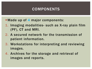 Made up of 4 major components:
1. Imaging modalities- such as X-ray plain film
(PF), CT and MRI.
2. A secured network for the transmission of
patient information.
3. Workstations for interpreting and reviewing
images.
4. Archives for the storage and retrieval of
images and reports.
COMPONENTS
 