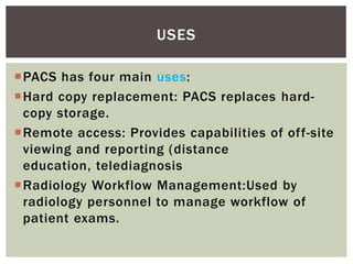 PACS has four main uses:
Hard copy replacement: PACS replaces hard-
copy storage.
Remote access: Provides capabilities of off-site
viewing and reporting (distance
education, telediagnosis
Radiology Workflow Management:Used by
radiology personnel to manage workflow of
patient exams.
USES
 