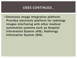 Electronic image integration platform:
Provides electronic platform for radiology
images interfacing with other medical
automation systems such as Hospital
Information System (HIS), Radiology
Information System (RIS).
USES CONTINUED..
 