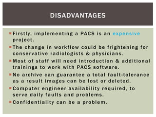  Firstly, implementing a PACS is an expensive
project.
 The change in workflow could be frightening for
conservative radiologists & physicians.
 Most of staff will need introduction & additional
trainings to work with PACS software.
 No archive can guarantee a total fault-tolerance
as a result images can be lost or deleted.
 Computer engineer availability required, to
serve daily faults and problems.
 Confidentiality can be a problem.
DISADVANTAGES
 