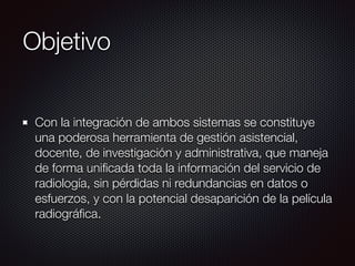 Objetivo
Con la integración de ambos sistemas se constituye
una poderosa herramienta de gestión asistencial,
docente, de investigación y administrativa, que maneja
de forma uniﬁcada toda la información del servicio de
radiología, sin pérdidas ni redundancias en datos o
esfuerzos, y con la potencial desaparición de la película
radiográﬁca.
 