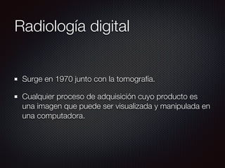 Radiología digital
Surge en 1970 junto con la tomografía.
Cualquier proceso de adquisición cuyo producto es
una imagen que puede ser visualizada y manipulada en
una computadora.
 