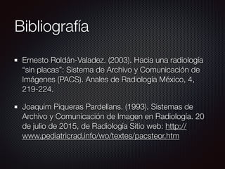 Bibliografía
Ernesto Roldán-Valadez. (2003). Hacia una radiología
“sin placas”: Sistema de Archivo y Comunicación de
Imágenes (PACS). Anales de Radiología México, 4,
219-224.
Joaquim Piqueras Pardellans. (1993). Sistemas de
Archivo y Comunicación de Imagen en Radiología. 20
de julio de 2015, de Radiología Sitio web: http://
www.pediatricrad.info/wo/textes/pacsteor.htm
 