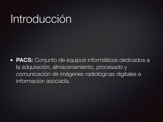 Introducción
PACS: Conjunto de equipos informáticos dedicados a
la adquisición, almacenamiento, procesado y
comunicación de imágenes radiológicas digitales e
información asociada.
 