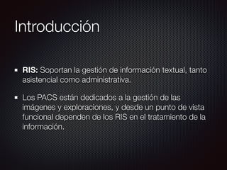 Introducción
RIS: Soportan la gestión de información textual, tanto
asistencial como administrativa.
Los PACS están dedicados a la gestión de las
imágenes y exploraciones, y desde un punto de vista
funcional dependen de los RIS en el tratamiento de la
información.
 