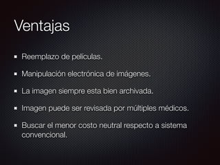 Ventajas
Reemplazo de películas.
Manipulación electrónica de imágenes.
La imagen siempre esta bien archivada.
Imagen puede ser revisada por múltiples médicos.
Buscar el menor costo neutral respecto a sistema
convencional.
 
