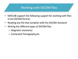 Working with DICOM files
• MATLAB support the following support for working with files
in the DICOM format:
• Reading any file that complies with the DICOM standard.
• Writing the different types of DICOM files
– Magnetic resonance
– Computed Tomography,etc
 